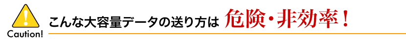 こんな大容量データの送り方は危険・非効率!